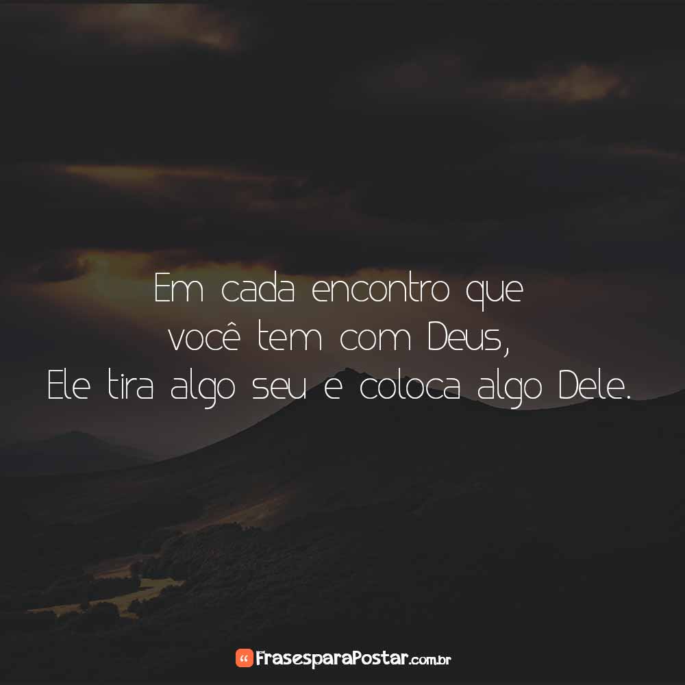Em cada encontro que você tem com Deus, Ele tira algo seu e coloca algo Dele.